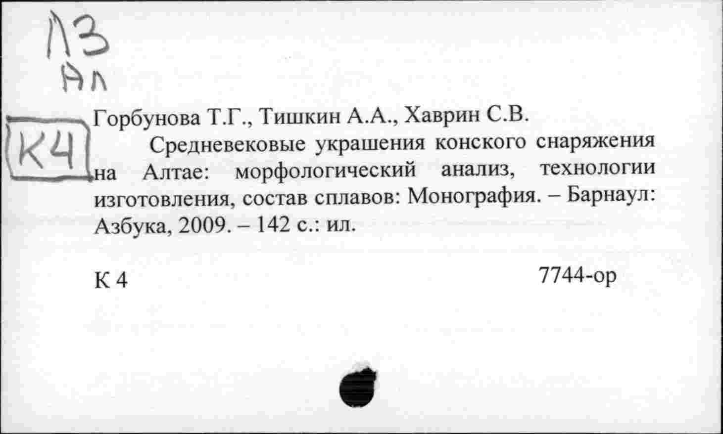 ﻿Ьл
•———-, Горбунова Т.Г., Тишкин А.А., Хаврин С.В.
L' 2J Средневековые украшения конского снаряжения \	__ \на Алтае: морфологический анализ, технологии
изготовления, состав сплавов: Монография. - Барнаул: Азбука, 2009. - 142 с.: ил.
К 4
7744-ор